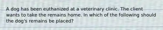 A dog has been euthanized at a veterinary clinic. The client wants to take the remains home. In which of the following should the dog's remains be placed?