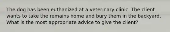 The dog has been euthanized at a veterinary clinic. The client wants to take the remains home and bury them in the backyard. What is the most appropriate advice to give the client?