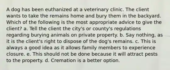 A dog has been euthanized at a veterinary clinic. The client wants to take the remains home and bury them in the backyard. Which of the following is the most appropriate advice to give the client? a. Tell the client the city's or county's regulations regarding burying animals on private property. b. Say nothing, as it is the client's right to dispose of the dog's remains. c. This is always a good idea as it allows family members to experience closure. e. This should not be done because it will attract pests to the property. d. Cremation is a better option.