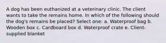 A dog has been euthanized at a veterinary clinic. The client wants to take the remains home. In which of the following should the dog's remains be placed? Select one: a. Waterproof bag b. Wooden box c. Cardboard box d. Waterproof crate e. Client-supplied blanket