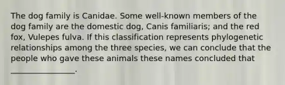 The dog family is Canidae. Some well-known members of the dog family are the domestic dog, Canis familiaris; and the red fox, Vulepes fulva. If this classification represents phylogenetic relationships among the three species, we can conclude that the people who gave these animals these names concluded that ________________.