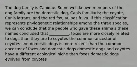 The dog family is Canidae. Some well-known members of the dog family are the domestic dog, Canis familiaris; the coyote, Canis latrans; and the red fox, Vulpes fulva. If this classification represents phylogenetic relationships among the three species, we can conclude that the people who gave these animals these names concluded that __________. foxes are more closely related to dogs than they are to coyotes the common ancestor of coyotes and domestic dogs is more recent than the common ancestor of foxes and domestic dogs domestic dogs and coyotes have a different ecological niche than foxes domestic dogs evolved from coyotes