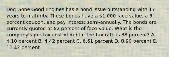 Dog Gone Good Engines has a bond issue outstanding with 17 years to maturity. These bonds have a 1,000 face value, a 9 percent coupon, and pay interest semi-annually. The bonds are currently quoted at 82 percent of face value. What is the company's pre-tax cost of debt if the tax rate is 38 percent? A. 4.10 percent B. 4.42 percent C. 6.61 percent D. 8.90 percent E. 11.42 percent