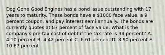 Dog Gone Good Engines has a bond issue outstanding with 17 years to maturity. These bonds have a 1000 face value, a 9 percent coupon, and pay interest semi-annually. The bonds are currently quotes at 87 percent of face value. What is the company's pre-tax cost of debt if the tax rate is 38 percent? A. 4.10 percent B. 4.42 percent C. 6.61 percent D. 8.90 percent E. 10.67 percent