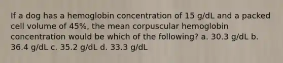 If a dog has a hemoglobin concentration of 15 g/dL and a packed cell volume of 45%, the mean corpuscular hemoglobin concentration would be which of the following? a. 30.3 g/dL b. 36.4 g/dL c. 35.2 g/dL d. 33.3 g/dL