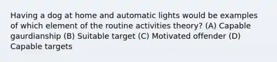 Having a dog at home and automatic lights would be examples of which element of the routine activities theory? (A) Capable gaurdianship (B) Suitable target (C) Motivated offender (D) Capable targets