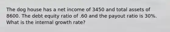 The dog house has a net income of 3450 and total assets of 8600. The debt equity ratio of .60 and the payout ratio is 30%. What is the internal growth rate?