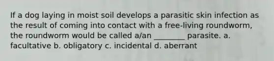 If a dog laying in moist soil develops a parasitic skin infection as the result of coming into contact with a free-living roundworm, the roundworm would be called a/an ________ parasite. a. facultative b. obligatory c. incidental d. aberrant