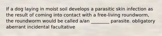 If a dog laying in moist soil develops a parasitic skin infection as the result of coming into contact with a free-living roundworm, the roundworm would be called a/an ________ parasite. obligatory aberrant incidental facultative