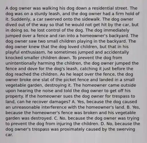 A dog owner was walking his dog down a residential street. The dog was on a sturdy leash, and the dog owner had a firm hold of it. Suddenly, a car swerved onto the sidewalk. The dog owner dived out of the way so that he would not get hit by the car, but in doing so, he lost control of the dog. The dog immediately jumped over a fence and ran into a homeowner's backyard. The dog owner saw two small children playing in the backyard. The dog owner knew that the dog loved children, but that in his playful enthusiasm, he sometimes jumped and accidentally knocked smaller children down. To prevent the dog from unintentionally harming the children, the dog owner jumped the fence and dove for the dog's leash, catching it just before the dog reached the children. As he leapt over the fence, the dog owner broke one slat of the picket fence and landed in a small vegetable garden, destroying it. The homeowner came outside upon hearing the noise and told the dog owner to get off his property. If the homeowner sues the dog owner for trespass to land, can he recover damages? A. Yes, because the dog caused an unreasonable interference with the homeowner's land. B. Yes, because the homeowner's fence was broken and his vegetable garden was destroyed. C. No, because the dog owner was trying to prevent the dog from injuring the children. D. No, because the dog owner's trespass was proximately caused by the swerving car.