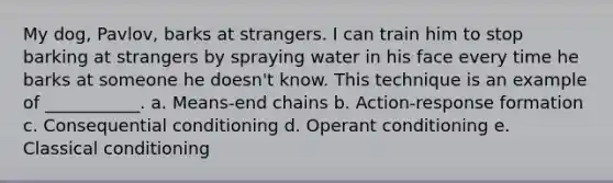 My dog, Pavlov, barks at strangers. I can train him to stop barking at strangers by spraying water in his face every time he barks at someone he doesn't know. This technique is an example of ___________. a. Means-end chains b. Action-response formation c. Consequential conditioning d. Operant conditioning e. Classical conditioning