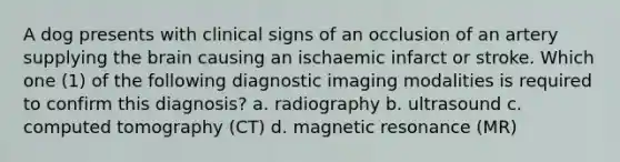 A dog presents with clinical signs of an occlusion of an artery supplying the brain causing an ischaemic infarct or stroke. Which one (1) of the following diagnostic imaging modalities is required to confirm this diagnosis? a. radiography b. ultrasound c. computed tomography (CT) d. magnetic resonance (MR)