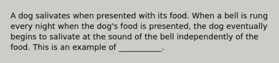 A dog salivates when presented with its food. When a bell is rung every night when the dog's food is presented, the dog eventually begins to salivate at the sound of the bell independently of the food. This is an example of ___________.