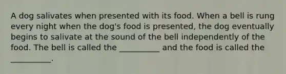 A dog salivates when presented with its food. When a bell is rung every night when the dog's food is presented, the dog eventually begins to salivate at the sound of the bell independently of the food. The bell is called the __________ and the food is called the __________.