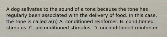 A dog salivates to the sound of a tone because the tone has regularly been associated with the delivery of food. In this case, the tone is called a(n) A. conditioned reinforcer. B. conditioned stimulus. C. unconditioned stimulus. D. unconditioned reinforcer.