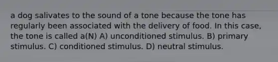 a dog salivates to the sound of a tone because the tone has regularly been associated with the delivery of food. In this case, the tone is called a(N) A) unconditioned stimulus. B) primary stimulus. C) conditioned stimulus. D) neutral stimulus.