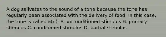 A dog salivates to the sound of a tone because the tone has regularly been associated with the delivery of food. In this case, the tone is called a(n): A. unconditioned stimulus B. primary stimulus C. conditioned stimulus D. partial stimulus