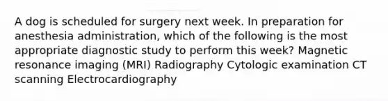 A dog is scheduled for surgery next week. In preparation for anesthesia administration, which of the following is the most appropriate diagnostic study to perform this week? Magnetic resonance imaging (MRI) Radiography Cytologic examination CT scanning Electrocardiography