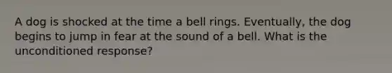 A dog is shocked at the time a bell rings. Eventually, the dog begins to jump in fear at the sound of a bell. What is the unconditioned response?