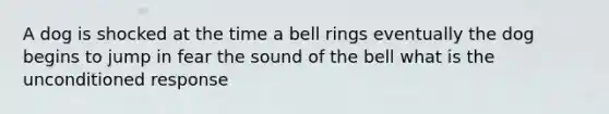 A dog is shocked at the time a bell rings eventually the dog begins to jump in fear the sound of the bell what is the unconditioned response