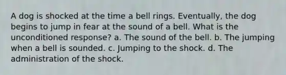 A dog is shocked at the time a bell rings. Eventually, the dog begins to jump in fear at the sound of a bell. What is the unconditioned response? a. The sound of the bell. b. The jumping when a bell is sounded. c. Jumping to the shock. d. The administration of the shock.