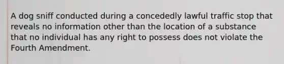 A dog sniff conducted during a concededly lawful traffic stop that reveals no information other than the location of a substance that no individual has any right to possess does not violate the Fourth Amendment.