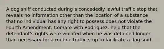 A dog sniff conducted during a concededly lawful traffic stop that reveals no information other than the location of a substance that no individual has any right to possess does not violate the Fourth Amendment. Comare with Rodriguez: held that the defendant's rights were violated when he was detained longer than necessary for a routine traffic stop to facilitate a dog sniff.