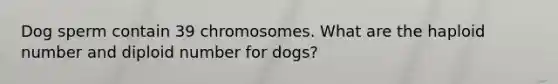 Dog sperm contain 39 chromosomes. What are the haploid number and diploid number for dogs?