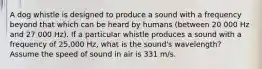 A dog whistle is designed to produce a sound with a frequency beyond that which can be heard by humans (between 20 000 Hz and 27 000 Hz). If a particular whistle produces a sound with a frequency of 25,000 Hz, what is the sound's wavelength? Assume the speed of sound in air is 331 m/s.