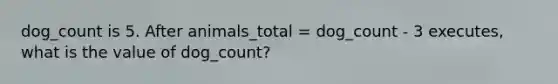 dog_count is 5. After animals_total = dog_count - 3 executes, what is the value of dog_count?