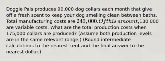 Doggie Pals produces​ 90,000 dog collars each month that give off a fresh scent to keep your dog smelling clean between baths. Total manufacturing costs are​ 240,000. Of this​ amount,130,000 are variable costs. What are the total production costs when​ 175,000 collars are​ produced? (Assume both production levels are in the same relevant​ range.) (Round intermediate calculations to the nearest cent and the final answer to the nearest​ dollar.)