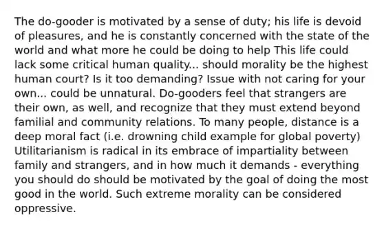 The do-gooder is motivated by a sense of duty; his life is devoid of pleasures, and he is constantly concerned with the state of the world and what more he could be doing to help This life could lack some critical human quality... should morality be the highest human court? Is it too demanding? Issue with not caring for your own... could be unnatural. Do-gooders feel that strangers are their own, as well, and recognize that they must extend beyond familial and community relations. To many people, distance is a deep moral fact (i.e. drowning child example for global poverty) Utilitarianism is radical in its embrace of impartiality between family and strangers, and in how much it demands - everything you should do should be motivated by the goal of doing the most good in the world. Such extreme morality can be considered oppressive.