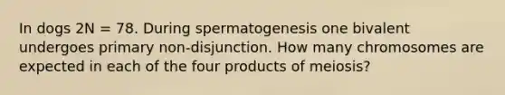 In dogs 2N = 78. During spermatogenesis one bivalent undergoes primary non-disjunction. How many chromosomes are expected in each of the four products of meiosis?