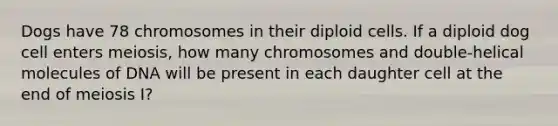 Dogs have 78 chromosomes in their diploid cells. If a diploid dog cell enters meiosis, how many chromosomes and double-helical molecules of DNA will be present in each daughter cell at the end of meiosis I?