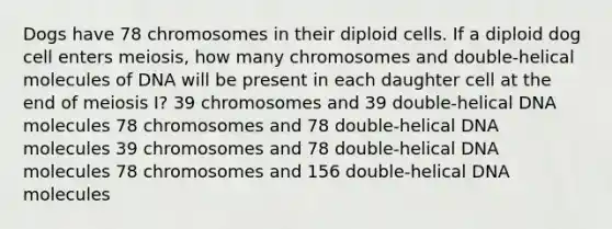 Dogs have 78 chromosomes in their diploid cells. If a diploid dog cell enters meiosis, how many chromosomes and double-helical molecules of DNA will be present in each daughter cell at the end of meiosis I? 39 chromosomes and 39 double-helical DNA molecules 78 chromosomes and 78 double-helical DNA molecules 39 chromosomes and 78 double-helical DNA molecules 78 chromosomes and 156 double-helical DNA molecules