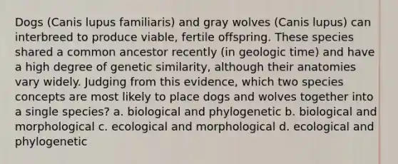 Dogs (Canis lupus familiaris) and gray wolves (Canis lupus) can interbreed to produce viable, fertile offspring. These species shared a common ancestor recently (in geologic time) and have a high degree of genetic similarity, although their anatomies vary widely. Judging from this evidence, which two species concepts are most likely to place dogs and wolves together into a single species? a. biological and phylogenetic b. biological and morphological c. ecological and morphological d. ecological and phylogenetic