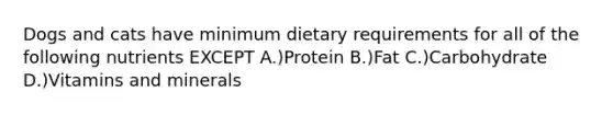 Dogs and cats have minimum dietary requirements for all of the following nutrients EXCEPT A.)Protein B.)Fat C.)Carbohydrate D.)Vitamins and minerals