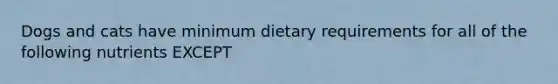 Dogs and cats have minimum dietary requirements for all of the following nutrients EXCEPT