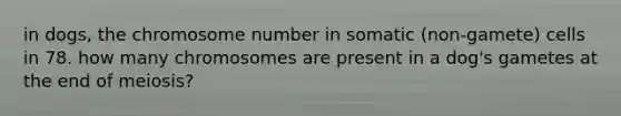 in dogs, the chromosome number in somatic (non-gamete) cells in 78. how many chromosomes are present in a dog's gametes at the end of meiosis?