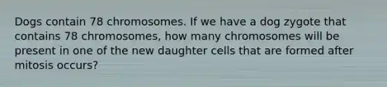 Dogs contain 78 chromosomes. If we have a dog zygote that contains 78 chromosomes, how many chromosomes will be present in one of the new daughter cells that are formed after mitosis occurs?