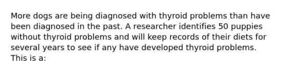 More dogs are being diagnosed with thyroid problems than have been diagnosed in the past. A researcher identifies 50 puppies without thyroid problems and will keep records of their diets for several years to see if any have developed thyroid problems. This is a: