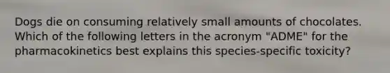 Dogs die on consuming relatively small amounts of chocolates. Which of the following letters in the acronym "ADME" for the pharmacokinetics best explains this species-specific toxicity?