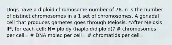 Dogs have a diploid chromosome number of 78. n is the number of distinct chromosomes in a 1 set of chromosomes. A gonadal cell that produces gametes goes through Meiosis. *After Meiosis II*, for each cell: N= ploidy (haploid/diploid)? # chromosomes per cell= # DNA molec per cell= # chromatids per cell=