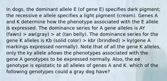 In dogs, the dominant allele E (of gene E) specifies dark pigment; the recessive e allele specifies a light pigment (cream). Genes A and K determine how the phenotype associated with the E allele is expressed. The dominance series for A gene alleles is AY (fawn) > aw(gray) > at (tan belly). The dominance series for the gene K alleles is Kb (solid color) > kbr (brindled) > ky(gene A markings expressed normally). Note that of all the gene K alleles, only the ky allele allows the phenotypes associated with the gene A genotypes to be expressed normally. Also, the ee genotype is epistatic to all alleles of genes A and K. which of the following genotypes could a gray dog have?