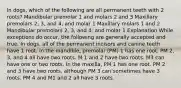 In dogs, which of the following are all permanent teeth with 2 roots? Mandibular premolar 1 and molars 2 and 3 Maxillary premolars 2, 3, and 4, and molar 1 Maxillary molars 1 and 2 Mandibular premolars 2, 3, and 4, and molar 1 Explanation While exceptions do occur, the following are generally accepted and true. In dogs, all of the permanent incisors and canine teeth have 1 root. In the mandible, premolar (PM) 1 has one root. PM 2, 3, and 4 all have two roots. M 1 and 2 have two roots. M3 can have one or two roots. In the maxilla, PM 1 has one root. PM 2 and 3 have two roots, although PM 3 can sometimes have 3 roots. PM 4 and M1 and 2 all have 3 roots.