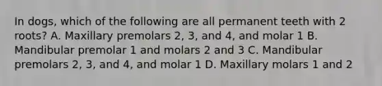 In dogs, which of the following are all permanent teeth with 2 roots? A. Maxillary premolars 2, 3, and 4, and molar 1 B. Mandibular premolar 1 and molars 2 and 3 C. Mandibular premolars 2, 3, and 4, and molar 1 D. Maxillary molars 1 and 2