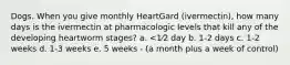 Dogs. When you give monthly HeartGard (ivermectin), how many days is the ivermectin at pharmacologic levels that kill any of the developing heartworm stages? a. <1⁄2 day b. 1-2 days c. 1-2 weeks d. 1-3 weeks e. 5 weeks - (a month plus a week of control)