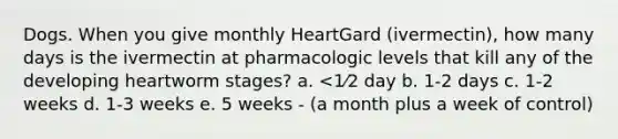 Dogs. When you give monthly HeartGard (ivermectin), how many days is the ivermectin at pharmacologic levels that kill any of the developing heartworm stages? a. <1⁄2 day b. 1-2 days c. 1-2 weeks d. 1-3 weeks e. 5 weeks - (a month plus a week of control)