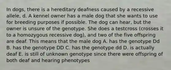 In dogs, there is a hereditary deafness caused by a recessive allele, d. A kennel owner has a male dog that she wants to use for breeding purposes if possible. The dog can hear, but the owner is unsure of the genotype. She does a testcross (crosses it to a homozygous recessive dog), and two of the five offspring are deaf. This means that the male dog A. has the genotype Dd B. has the genotype DD C. has the genotype dd D. is actually deaf E. is still of unknown genotype since there were offspring of both deaf and hearing phenotypes