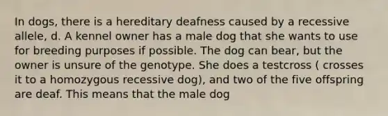 In dogs, there is a hereditary deafness caused by a recessive allele, d. A kennel owner has a male dog that she wants to use for breeding purposes if possible. The dog can bear, but the owner is unsure of the genotype. She does a testcross ( crosses it to a homozygous recessive dog), and two of the five offspring are deaf. This means that the male dog